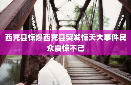 西充县惊爆西充县突发惊天大事件民众震惊不已