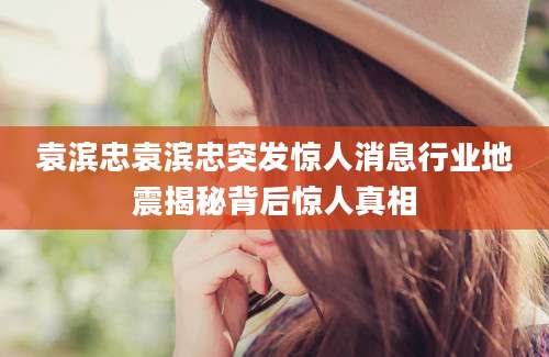 袁滨忠袁滨忠突发惊人消息行业地震揭秘背后惊人真相