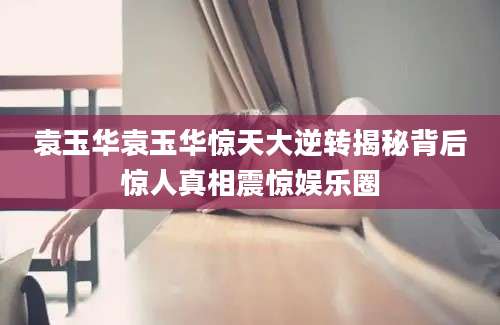 袁玉华袁玉华惊天大逆转揭秘背后惊人真相震惊娱乐圈