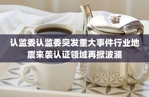 认监委认监委突发重大事件行业地震来袭认证领域再掀波澜