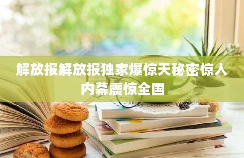 解放报解放报独家爆惊天秘密惊人内幕震惊全国