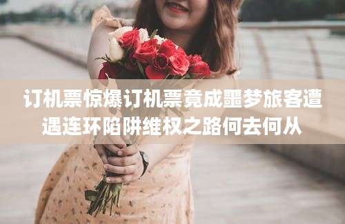 订机票惊爆订机票竟成噩梦旅客遭遇连环陷阱维权之路何去何从