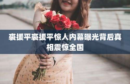 裘援平裘援平惊人内幕曝光背后真相震惊全国