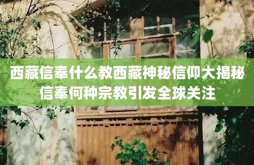 西藏信奉什么教西藏神秘信仰大揭秘信奉何种宗教引发全球关注