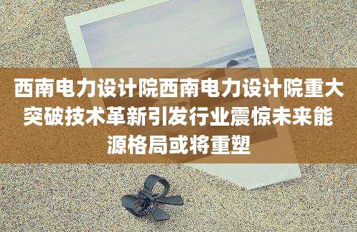 西南电力设计院西南电力设计院重大突破技术革新引发行业震惊未来能源格局或将重塑