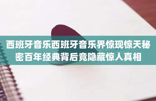 西班牙音乐西班牙音乐界惊现惊天秘密百年经典背后竟隐藏惊人真相