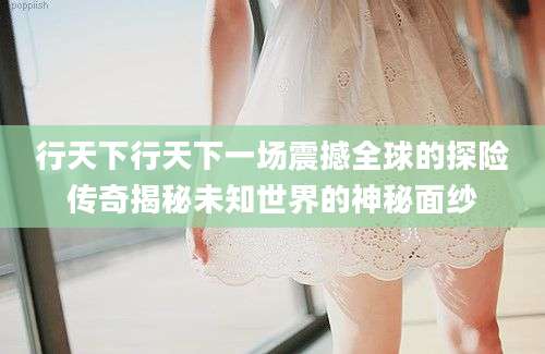 行天下行天下一场震撼全球的探险传奇揭秘未知世界的神秘面纱