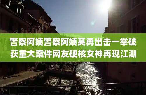 警察阿姨警察阿姨英勇出击一举破获重大案件网友硬核女神再现江湖