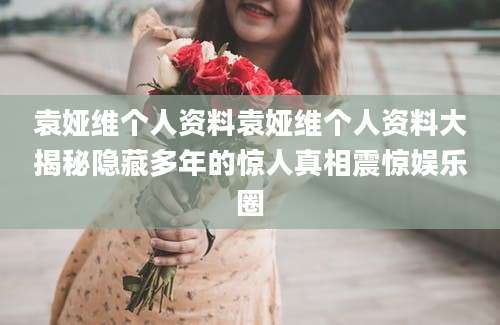 袁娅维个人资料袁娅维个人资料大揭秘隐藏多年的惊人真相震惊娱乐圈