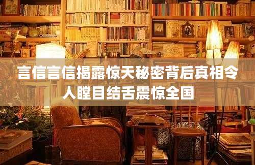 言信言信揭露惊天秘密背后真相令人瞠目结舌震惊全国