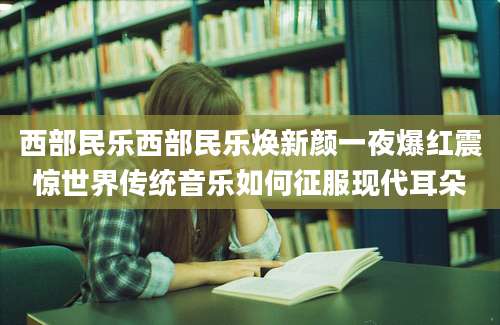 西部民乐西部民乐焕新颜一夜爆红震惊世界传统音乐如何征服现代耳朵