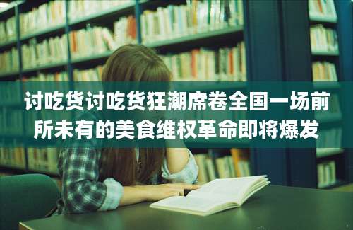 讨吃货讨吃货狂潮席卷全国一场前所未有的美食维权革命即将爆发