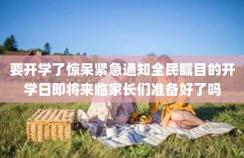 要开学了惊呆紧急通知全民瞩目的开学日即将来临家长们准备好了吗