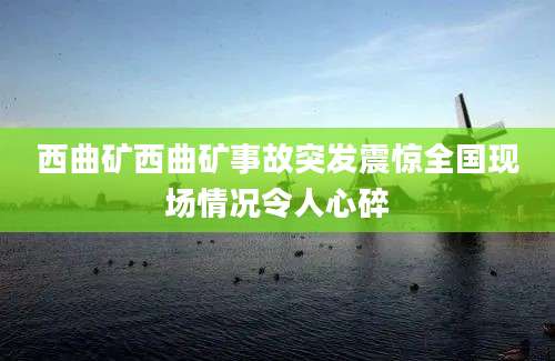 西曲矿西曲矿事故突发震惊全国现场情况令人心碎