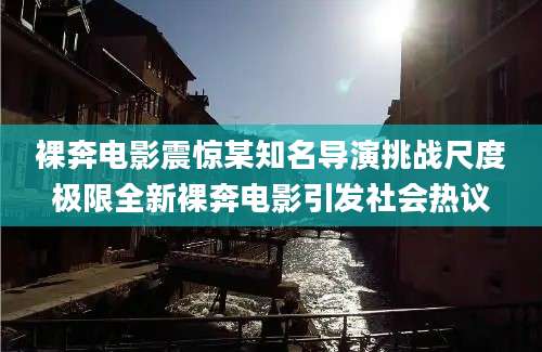 裸奔电影震惊某知名导演挑战尺度极限全新裸奔电影引发社会热议