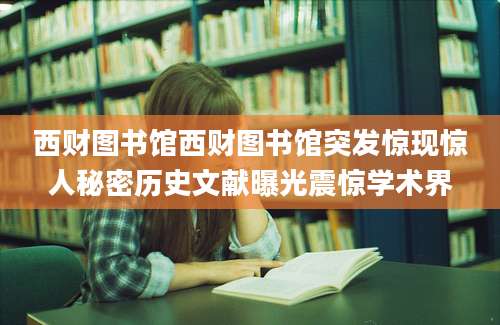西财图书馆西财图书馆突发惊现惊人秘密历史文献曝光震惊学术界