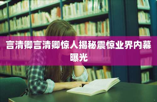 言清卿言清卿惊人揭秘震惊业界内幕曝光