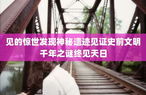 见的惊世发现神秘遗迹见证史前文明千年之谜终见天日