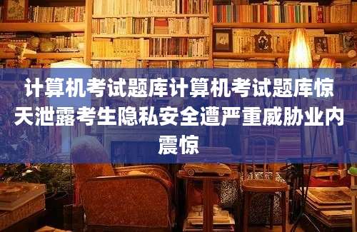 计算机考试题库计算机考试题库惊天泄露考生隐私安全遭严重威胁业内震惊