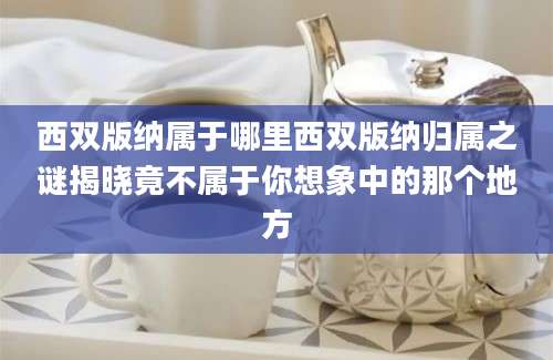 西双版纳属于哪里西双版纳归属之谜揭晓竟不属于你想象中的那个地方
