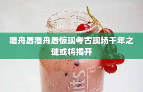 覆舟唇覆舟唇惊现考古现场千年之谜或将揭开