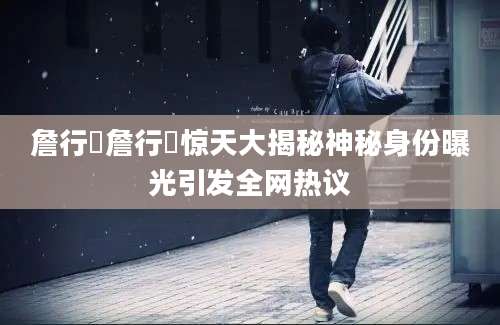 詹行烍詹行烍惊天大揭秘神秘身份曝光引发全网热议