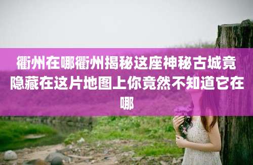 衢州在哪衢州揭秘这座神秘古城竟隐藏在这片地图上你竟然不知道它在哪