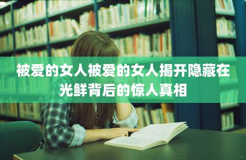 被爱的女人被爱的女人揭开隐藏在光鲜背后的惊人真相