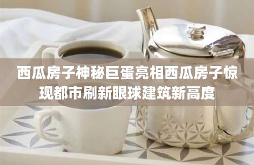 西瓜房子神秘巨蛋亮相西瓜房子惊现都市刷新眼球建筑新高度