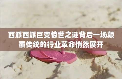 西派西派巨变惊世之谜背后一场颠覆传统的行业革命悄然展开