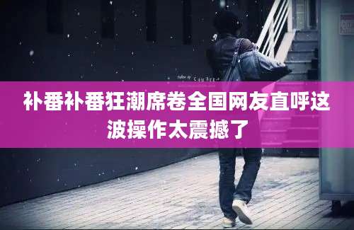 补番补番狂潮席卷全国网友直呼这波操作太震撼了