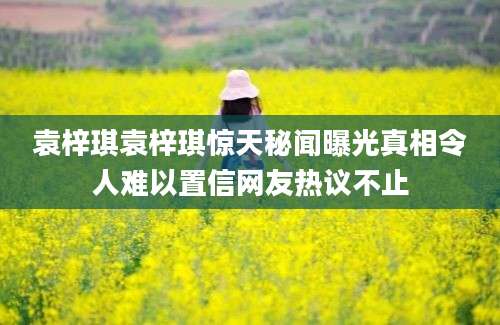 袁梓琪袁梓琪惊天秘闻曝光真相令人难以置信网友热议不止