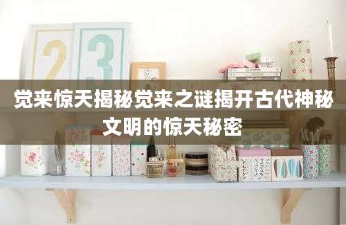 觉来惊天揭秘觉来之谜揭开古代神秘文明的惊天秘密