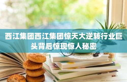 西江集团西江集团惊天大逆转行业巨头背后惊现惊人秘密