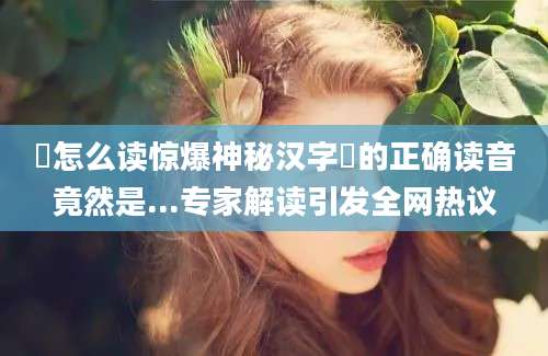 譞怎么读惊爆神秘汉字譞的正确读音竟然是...专家解读引发全网热议
