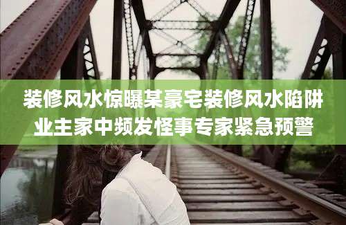 装修风水惊曝某豪宅装修风水陷阱业主家中频发怪事专家紧急预警