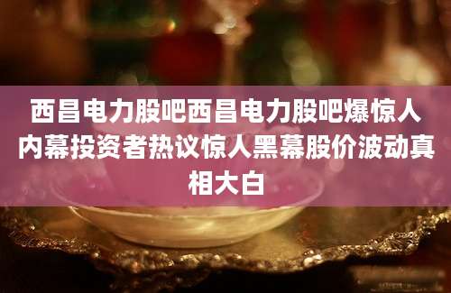 西昌电力股吧西昌电力股吧爆惊人内幕投资者热议惊人黑幕股价波动真相大白