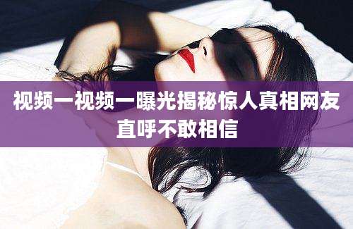 视频一视频一曝光揭秘惊人真相网友直呼不敢相信