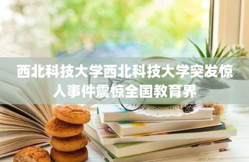 西北科技大学西北科技大学突发惊人事件震惊全国教育界
