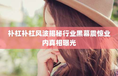补杠补杠风波揭秘行业黑幕震惊业内真相曝光
