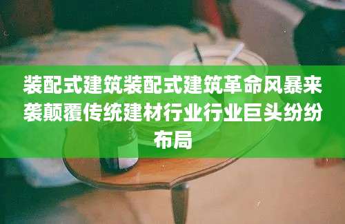 装配式建筑装配式建筑革命风暴来袭颠覆传统建材行业行业巨头纷纷布局