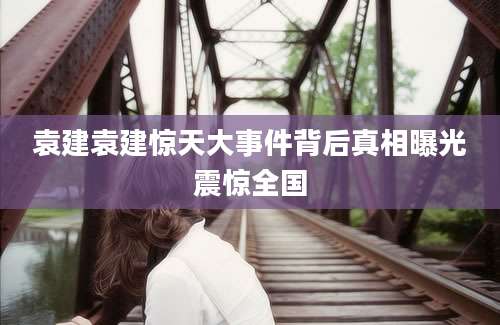 袁建袁建惊天大事件背后真相曝光震惊全国