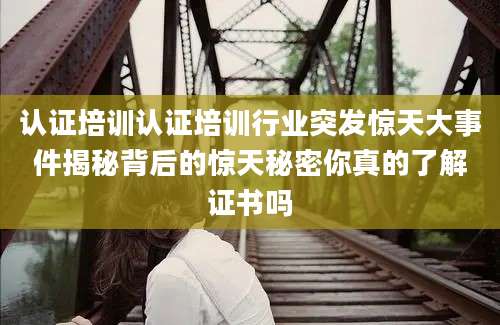 认证培训认证培训行业突发惊天大事件揭秘背后的惊天秘密你真的了解证书吗