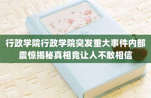 行政学院行政学院突发重大事件内部震惊揭秘真相竟让人不敢相信