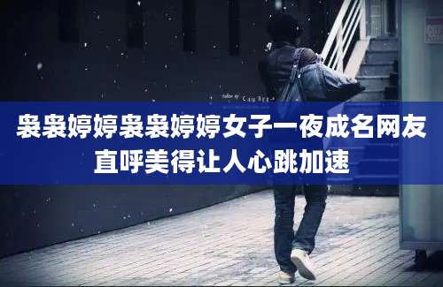 袅袅婷婷袅袅婷婷女子一夜成名网友直呼美得让人心跳加速