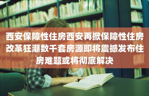 西安保障性住房西安再掀保障性住房改革狂潮数千套房源即将震撼发布住房难题或将彻底解决
