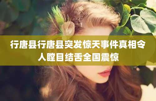 行唐县行唐县突发惊天事件真相令人瞠目结舌全国震惊