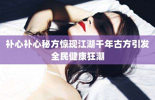 补心补心秘方惊现江湖千年古方引发全民健康狂潮