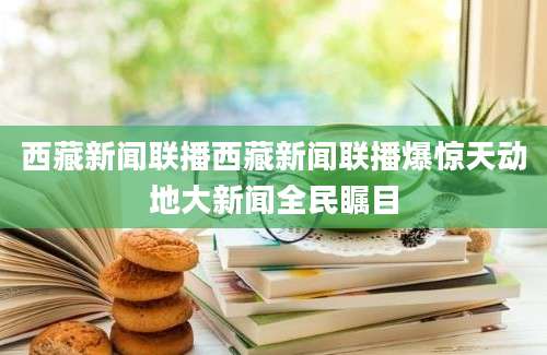 西藏新闻联播西藏新闻联播爆惊天动地大新闻全民瞩目