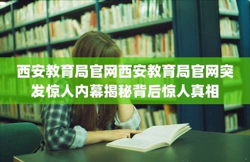 西安教育局官网西安教育局官网突发惊人内幕揭秘背后惊人真相